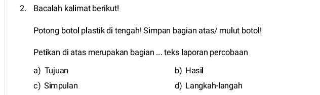 Bacalah kalimat berikut!
Potong botol plastik di tengah! Simpan bagian atas/ mulut botol!
Petikan di atas merupakan bagian ... teks Iaporan percobaan
a) Tujuan b) Hasil
c) Simpulan d) Langkah-langah