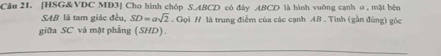 [HSG&VDC MD3] Cho hình chóp S. ABCD có đảy ABCD là hình vuông cạnh a , mặt bên 
S4B là tam giác đều, SD=asqrt(2). Gọi H là trung điểm của các cạnh AB. Tính (gần đúng) góc 
giữa SC và mặt phẳng (SHD).