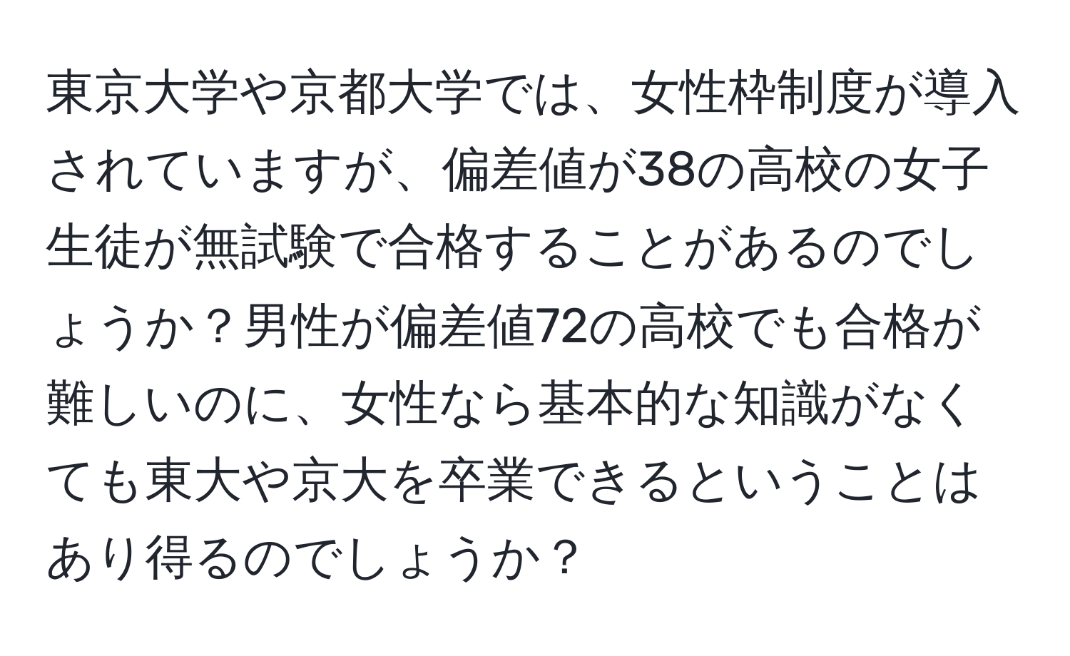 東京大学や京都大学では、女性枠制度が導入されていますが、偏差値が38の高校の女子生徒が無試験で合格することがあるのでしょうか？男性が偏差値72の高校でも合格が難しいのに、女性なら基本的な知識がなくても東大や京大を卒業できるということはあり得るのでしょうか？