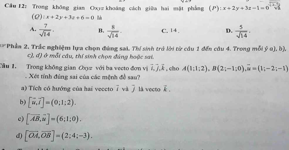 sqrt(2)
Câu 12: Trong không gian Oxyz khoảng cách giữa hai mặt phẳng (P): x+2y+3z-1=0 và
(Q): x+2y+3z+6=0 là
A.  7/sqrt(14) .  8/sqrt(14) . C. 14 . D.  5/sqrt(14) . 
B.
* Phần 2. Trắc nghiệm lựa chọn đúng sai. Thí sinh trả lời từ câu 1 đến câu 4. Trong mỗi ý α), b),
c), d) ở mỗi câu, thí sinh chọn đúng hoặc sai.
Câu 1. Trong không gian Oxyz với ba vecto đơn vị vector i, vector j, vector k , cho A(1;1;2), B(2;-1;0), vector u=(1;-2;-1). Xét tính đúng sai của các mệnh đề sau?
a) Tích có hướng của hai veccto vector i và vector j là vecto vector k. 
b) [vector u,vector i]=(0;1;2).
c) [vector AB, vector u]=(6;1;0).
d) [vector OA, vector OB]=(2;4;-3).