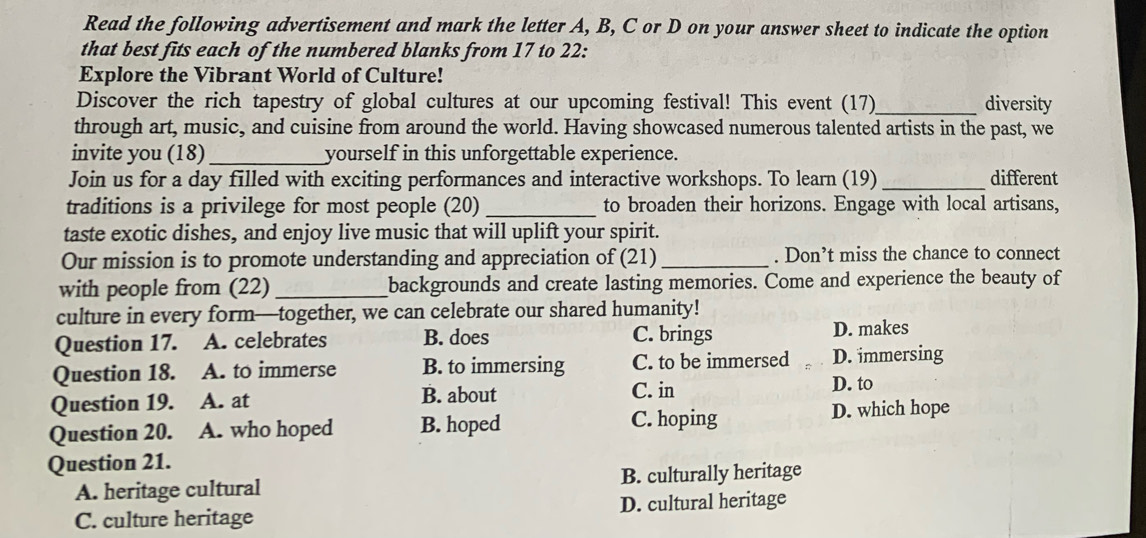 Read the following advertisement and mark the letter A, B, C or D on your answer sheet to indicate the option
that best fits each of the numbered blanks from 17 to 22:
Explore the Vibrant World of Culture!
Discover the rich tapestry of global cultures at our upcoming festival! This event (17)_ diversity
through art, music, and cuisine from around the world. Having showcased numerous talented artists in the past, we
invite you (18)_ yourself in this unforgettable experience.
Join us for a day filled with exciting performances and interactive workshops. To learn (19) _different
traditions is a privilege for most people (20) _to broaden their horizons. Engage with local artisans,
taste exotic dishes, and enjoy live music that will uplift your spirit.
Our mission is to promote understanding and appreciation of (21) _. Don’t miss the chance to connect
with people from (22)_ backgrounds and create lasting memories. Come and experience the beauty of
culture in every form—together, we can celebrate our shared humanity!
Question 17. A. celebrates B. does C. brings D. makes
Question 18. A. to immerse B. to immersing C. to be immersed D. immersing
Question 19. A. at B. about C. in
D. to
Question 20. A. who hoped B. hoped C. hoping D. which hope
Question 21.
A. heritage cultural B. culturally heritage
C. culture heritage D. cultural heritage