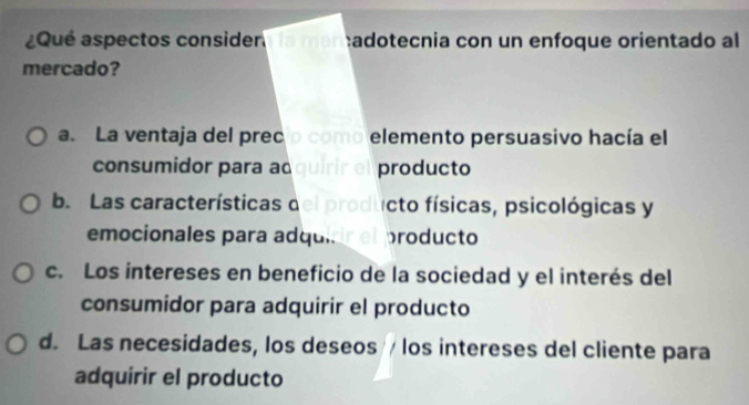 Qué aspectos considen Ia mən adotecnia con un enfoque orientado al
mercado?
a. La ventaja del prec o como elemento persuasivo hacía el
consumidor para adquirir el producto
b. Las características del producto físicas, psicológicas y
emocionales para ad quirr el producto
c. Los intereses en beneficio de la sociedad y el interés del
consumidor para adquirir el producto
d. Las necesidades, los deseos / los intereses del cliente para
adquirir el producto