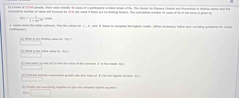 In a town of 25760 people, there were initially 40 cases of a particularly virulent strain of flu. The Center for Disease Control and Prevention in Atlanta claims that the 
cumulative number of cases will increase by 31% per week if there are no limiting factors. The cumulative number of cases of flu in the town is given by
f(x)= L/1+Ae^(-Bx) cases,
x weeks since the initial outbreak. Find the values for L , A , and B below to complete the logistic model. (When necessary, follow your rounding guidelines for model 
coefficients!) 
(a) What is the limiting value for f(x) ? 
(b) What is the initial value for f(x) ? 
(c) Use parts (a) and (b) to find the value of the constant A in the model f(x). 
(d) Find the intrinsic exponential growth rate (the value of B ) for the logistic function f(x). 
(e) Finally, put everything together to give the complete logistic equation.
f(x)=□