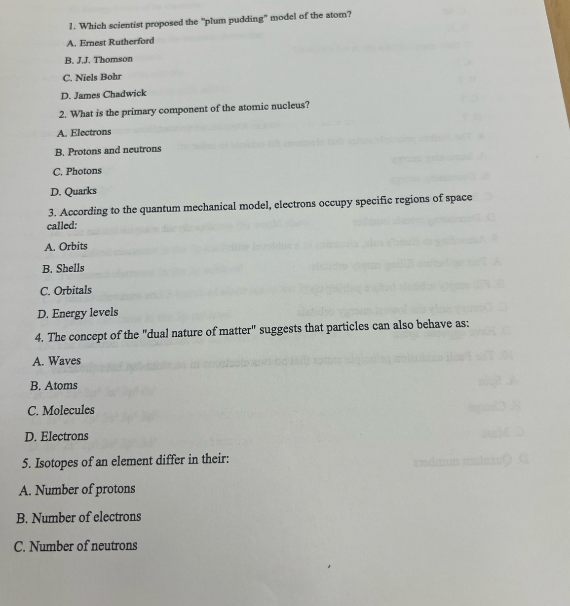 Which scientist proposed the "plum pudding" model of the atom?
A. Ernest Rutherford
B. J.J. Thomson
C. Niels Bohr
D. James Chadwick
2. What is the primary component of the atomic nucleus?
A. Electrons
B. Protons and neutrons
C. Photons
D. Quarks
3. According to the quantum mechanical model, electrons occupy specific regions of space
called:
A. Orbits
B. Shells
C. Orbitals
D. Energy levels
4. The concept of the "dual nature of matter" suggests that particles can also behave as:
A. Waves
B. Atoms
C. Molecules
D. Electrons
5. Isotopes of an element differ in their:
A. Number of protons
B. Number of electrons
C. Number of neutrons