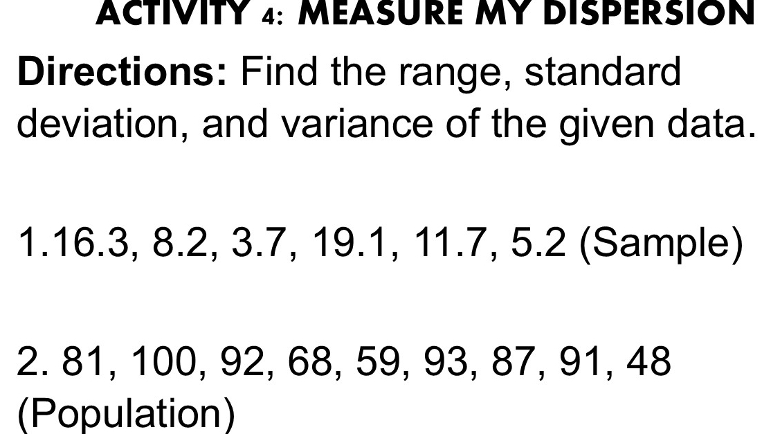 ACTIVITY 4: MEASURE MY DISPERSION 
Directions: Find the range, standard 
deviation, and variance of the given data. 
1. 16.3, 8.2, 3.7, 19.1, 11.7, 5.2 (Sample) 
2. 81, 100, 92, 68, 59, 93, 87, 91, 48
(Population)