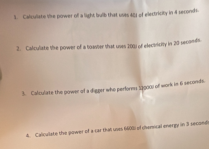 Calculate the power of a light bulb that uses 40J of electricity in 4 seconds. 
2、 Calculate the power of a toaster that uses 200J of electricity in 20 seconds, 
3. Calculate the power of a digger who performs 12000J of work in 6 seconds, 
4. Calculate the power of a car that uses 6600J of chemical energy in 3 seconds