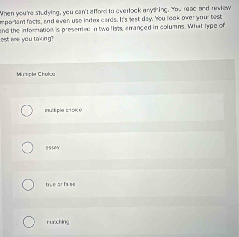 When you're studying, you can't afford to overlook anything. You read and review
mportant facts, and even use index cards. It's test day. You look over your test
and the information is presented in two lists, arranged in columns. What type of
est are you taking?
Multiple Choice
multiple choice
essay
true or false
matching