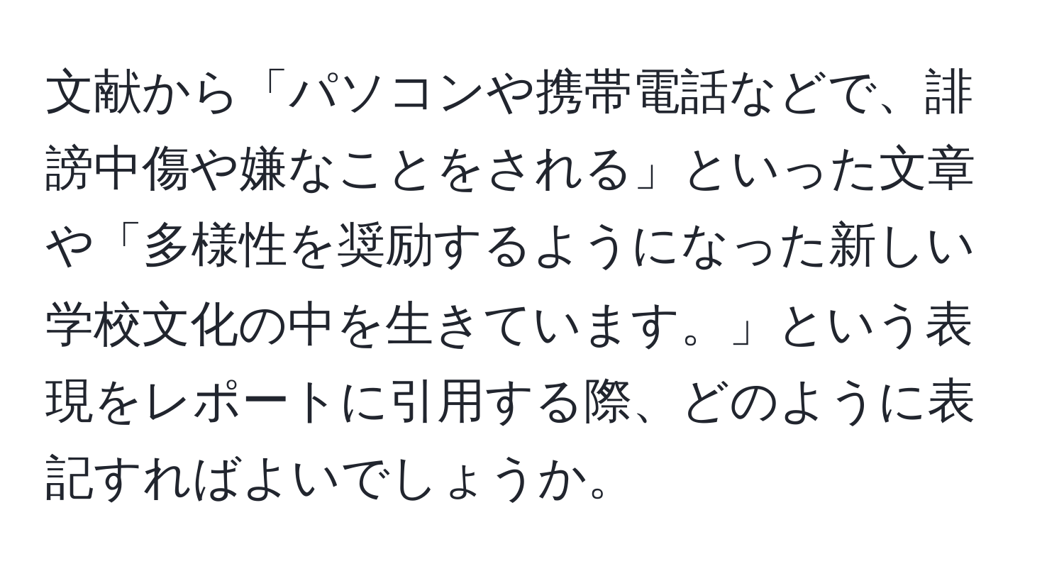 文献から「パソコンや携帯電話などで、誹謗中傷や嫌なことをされる」といった文章や「多様性を奨励するようになった新しい学校文化の中を生きています。」という表現をレポートに引用する際、どのように表記すればよいでしょうか。