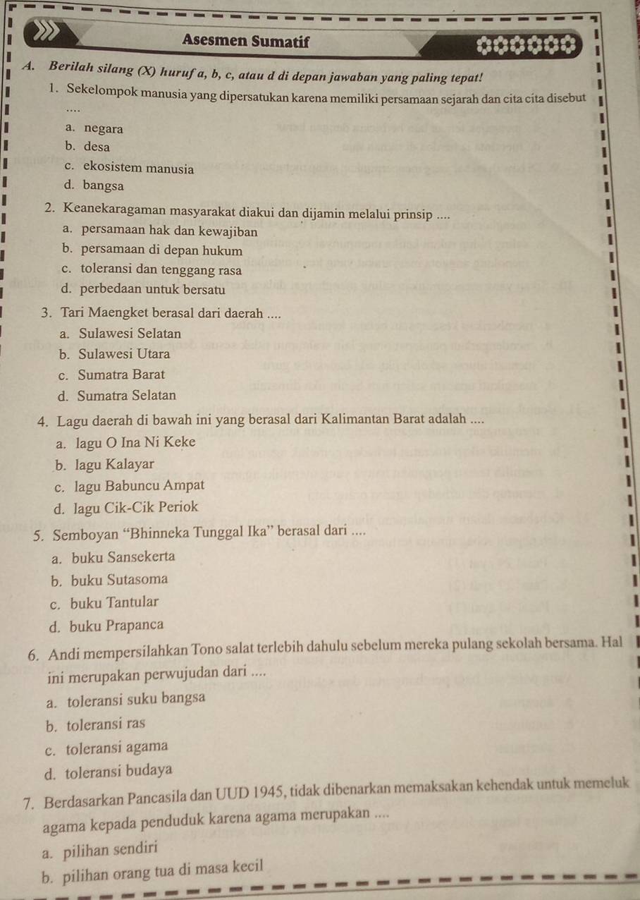 Asesmen Sumatif ******
A. Berilah silang (X) hurufa, b, c, atau d di depan jawaban yang paling tepat!
1. Sekelompok manusia yang dipersatukan karena memiliki persamaan sejarah dan cita cita disebut
a. negara
b. desa
c. ekosistem manusia
d. bangsa
2. Keanekaragaman masyarakat diakui dan dijamin melalui prinsip ....
a. persamaan hak dan kewajiban
b. persamaan di depan hukum
c. toleransi dan tenggang rasa
d. perbedaan untuk bersatu
3. Tari Maengket berasal dari daerah ....
a. Sulawesi Selatan
b. Sulawesi Utara
c. Sumatra Barat
d. Sumatra Selatan
4. Lagu daerah di bawah ini yang berasal dari Kalimantan Barat adalah ....
a. lagu O Ina Ni Keke
b. lagu Kalayar
c. lagu Babuncu Ampat
d. lagu Cik-Cik Periok
5. Semboyan “Bhinneka Tunggal Ika” berasal dari ....
a. buku Sansekerta
b. buku Sutasoma
c. buku Tantular
d. buku Prapanca
6. Andi mempersilahkan Tono salat terlebih dahulu sebelum mereka pulang sekolah bersama. Hal
ini merupakan perwujudan dari ....
a. toleransi suku bangsa
b. toleransi ras
c. toleransi agama
d. toleransi budaya
7. Berdasarkan Pancasila dan UUD 1945, tidak dibenarkan memaksakan kehendak untuk memeluk
agama kepada penduduk karena agama merupakan ....
a. pilihan sendiri
b. pilihan orang tua di masa kecil