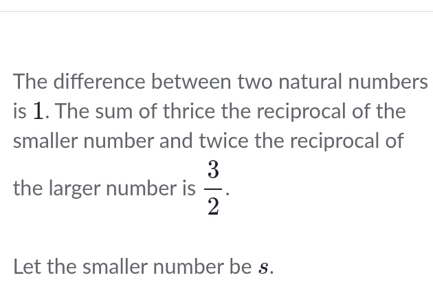 The difference between two natural numbers 
is 1. The sum of thrice the reciprocal of the 
smaller number and twice the reciprocal of 
the larger number is  3/2 . 
Let the smaller number be s.