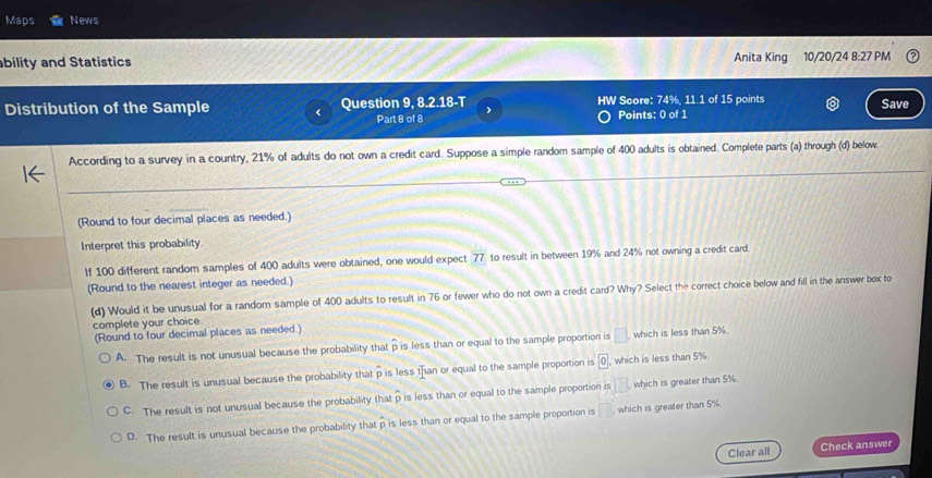 Maps News
ability and Statistics Anita King 10/20/24 8:27 PM
Distribution of the Sample Question 9, 8.2.18-T ) HW Score: 74%, 11.1 of 15 points
Save
Part 8 of 8 Points: 0 of 1
According to a survey in a country, 21% of adults do not own a credit card. Suppose a simple random sample of 400 adults is obtained. Complete parts (a) through (d) below.
(Round to four decimal places as needed.)
Interpret this probability.
If 100 different random samples of 400 adults were obtained, one would expect 77 to result in between 19% and 24% not owning a credit card.
(Round to the nearest integer as needed.)
(d) Would it be unusual for a random sample of 400 adults to result in 76 or fewer who do not own a credit card? Why? Select the correct choice below and fill in the answer box to
complete your choice
(Round to four decimal places as needed.)
A. The result is not unusual because the probability that hat p is less than or equal to the sample proportion is □. which is less than 5%.
B. The result is unusual because the probability that p is less than or equal to the sample proportion is 0 , which is less than 5%.
C. The result is not unusual because the probability that p is less than or equal to the sample proportion is [B which is greater than 5%.
D. The result is unusual because the probability that p is less than or equal to the sample proportion is □ which is greater than 5%.
Clear all Check answer