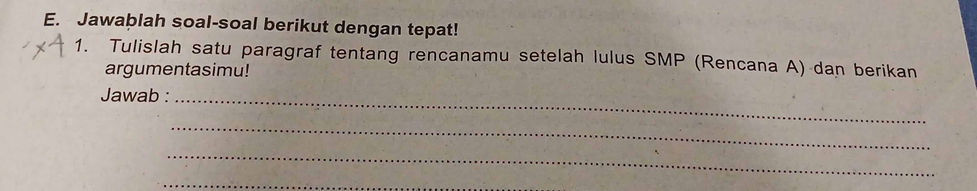 Jawablah soal-soal berikut dengan tepat! 
1. Tulislah satu paragraf tentang rencanamu setelah lulus SMP (Rencana A) dan berikan 
argumentasimu! 
Jawab :_ 
_ 
_ 
_