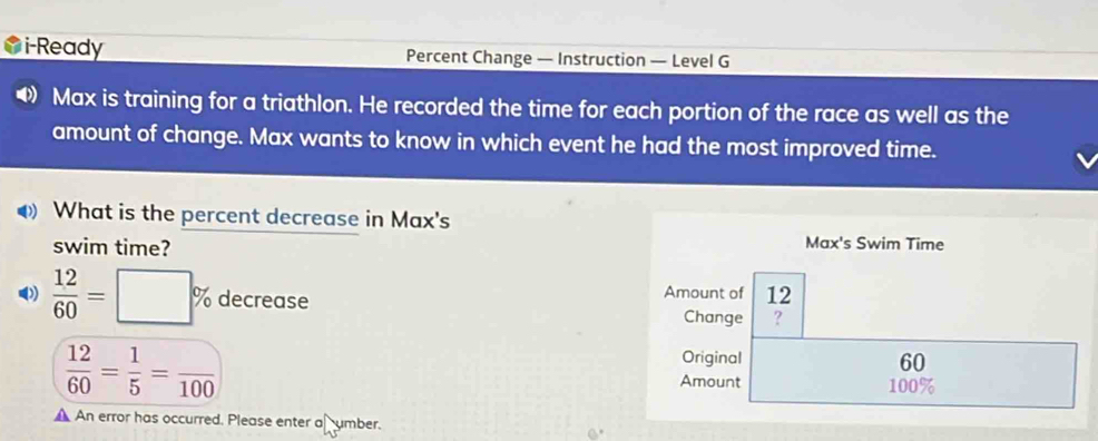 i-Ready Percent Change — Instruction — Level G 
Max is training for a triathlon. He recorded the time for each portion of the race as well as the 
amount of change. Max wants to know in which event he had the most improved time. 
What is the percent decrease in Max's 
swim time? 
Max's Swim Time
 12/60 =□ % decrease Amount of 12
Change ?
 12/60 = 1/5 =frac 100
Original 60
Amount 100%
A An error has occurred. Please enter a umber.