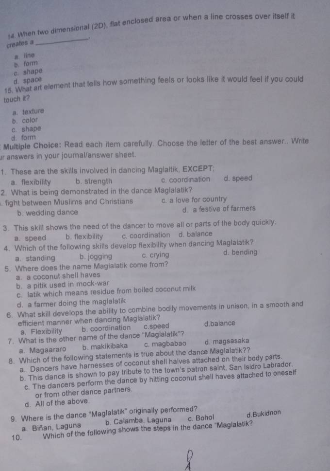 When two dimensional (2D), flat enclosed area or when a line crosses over itself it
_.
creates a
a. line
b. form
c. shape
d. space
15. What art element that tells how something feels or looks like it would feel if you could
touch it?
a. texture
b. color
c. shape
d. form
Multiple Choice: Read each item carefully. Choose the letter of the best answer.. Write
r answers in your journal/answer sheet.
1. These are the skills involved in dancing Maglaltik, EXCEPT;
a. flexibility b. strength c. coordination d. speed
2. What is being demonstrated in the dance Maglalatik?
. fight between Muslims and Christians c. a love for country
b. wedding dance d. a festive of farmers
3. This skill shows the need of the dancer to move all or parts of the body quickly.
a. speed b. flexibility c. coordination d. balance
4. Which of the following skills develop flexibility when dancing Maglalatik?
a.standing b. jogging c. crying d. bending
5. Where does the name Maglalatik come from?
a. a coconut shell haves
b. a pitik used in mock-war
c. latik which means residue from boiled coconut milk
d. a farmer doing the maglalatik
6. What skill develops the ability to combine bodily movements in unison, in a smooth and
efficient manner when dancing Maglalatik?
a. Flexibility b. coordination c.speed d.balance
7. What is the other name of the dance "Maglalatik"?
a. Magaararo b. makikibaka c. magbabao d. magsasaka
8. Which of the following statements is true about the dance Maglalatik??
a. Dancers have harnesses of coconut shell halves attached on their body parts.
b. This dance is shown to pay tribute to the town's patron saint, San Isidro Labrador.
c. The dancers perform the dance by hitting coconut shell haves attached to oneself
or from other dance partners.
d. All of the above.
9. Where is the dance “Maglalatik” originally performed?
a.Biñan, Laguna b. Calamba, Laguna c. Bohol d.Bukidnon
10. Which of the following shows the steps in the dance "Maglalatik?