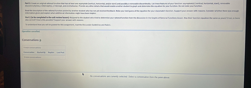 Create an original rational function that has at least one asymptote (vertical, horizontal, and/or slant) and possibly a removable discontinuity. List these features of your function: asymptote(s) (vertical, horizontal, slant), removable 
discontinuity(ies), x-intercept(s), y-intercept, and end behavior. Provide any other details that would enable another student to graph and determine the equation for your function. Do not state your function. 
Read the description of the rational function posted by another student who has not yet received feedback, Make your best guess of the equation for your classmate's function. Support your answer with reasons. Consider whether there was enough 
information given and explain what additional information might have been helpful. 
Part 2 (to be completed in the unit review lesson): Respond to the student who tried to determine your rational function from the discussion in the Graphs of Rational Functions lesson. Was their function equation the same as yours? If not, is theirs 
also correct? How is this possible? Support your answer with reasons. 
To understand how you will be graded for this assignment, read the Discussion Guidelines and Rubric. 
Operation cancelled, 
Conversations 
Conversation Started By Replies Last Post 
() total conversations 
No conversations are currently selected. Select a conversation from the pane above