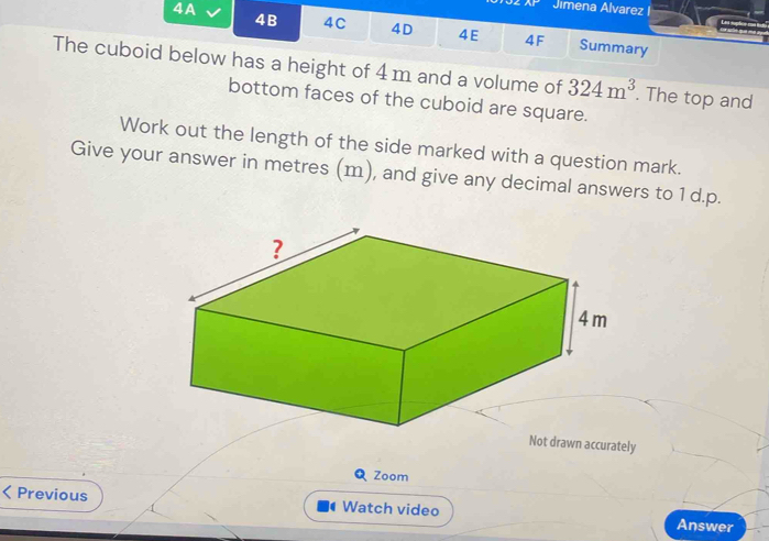 Jimena Alvarez I 
4B 4C 4D 4E 4F 
4A Summary 
The cuboid below has a height of 4 m and a volume of 324m^3. The top and 
bottom faces of the cuboid are square. 
Work out the length of the side marked with a question mark. 
Give your answer in metres (m), and give any decimal answers to 1 d.p. 
Not drawn accurately 
Zoom 
Previous Watch video Answer