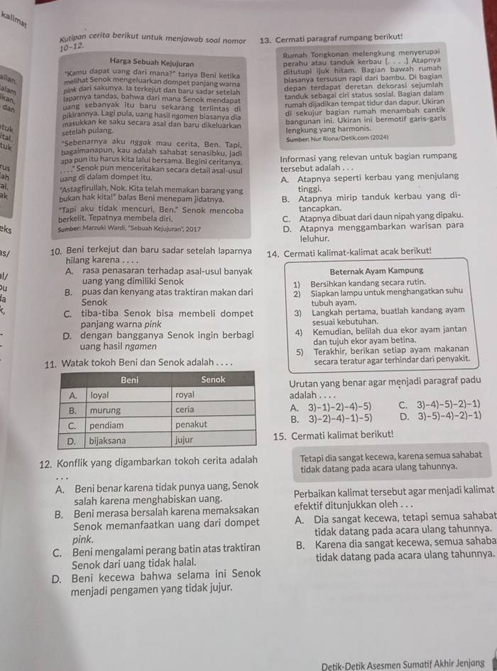 kallmat
Kutipan cerita berikut untuk menjawab soal nomor 13. Cermati paragraf rumpang berikut!
10-12
Rumah Tongkonan melengkung menyerupai
Harga Sebuah Kejujuran
"Kamu dapat uang dari mana?" tanya Beni ketika perahu atau tanduk kerbau [. . . .] Atapnya
alan melihat Senok mengeluarkan dompet panjang warna ditutupi ijuk hitam. Bagian bawah rumah
alam oink dari sakunya, la terkejut dan baru sadar setelah biasanya tersusun rapi dari bambu. Di bagian
kan aparnya tandas, bahwa dari mana Senok mendapat depan terdapat deretan dekorasi sejumlah
dan uang sebanyak itu baru sekarang terlintas di tanduk sebagai ciri status sosial. Bagian dalam
nikirannya. Lagi pula, uang hasil ngomen biasanya dia rumah dijadikan tempat tidur dan dapur. Ukiran
di sekujur bagian rumah menambah cantik
tak
masukkan ke saku secara asal dan baru dikeluarkan bangunan ini. Ukiran ini bermotif garis-garis
setelah pulang. lengkung yang harmonis.
ital Sumber: Nur Riona/Detik.com (2024)
tuk
*Sebenarnya aku nggok mau cerita, Ben. Tapi,
bagaimanapun, kau adalah sahabat senasibku, jadi
apa pun itu harus kita lalui bersama. Begini ceritanya. Informasi yang relevan untuk bagian rumpang
rus   * Senok pun menceritakan secara detail asal-usul tersebut adalah . . .
ah uang di dalam dompet itu. A. Atapnya seperti kerbau yang menjulang
al "Astagfirullah, Nok. Kita telah memakan barang yang tinggi.
ak bukan hak kita!" balas Beni menepam jidatnya. B. Atapnya mirip tanduk kerbau yang di-
"Tapi aku tidak mencuri, Ben." Senok mencoba tancapkan.
berkelit. Tepatnya membela diri. C. Atapnya dibuat dari daun nipah yang dipaku.
eks Sumber: Marzuki Wardi, ''Sebuah Kejujuran'', 2017 D. Atapnya menggambarkan warisan para
leluhur.
s/ 10. Beni terkejut dan baru sadar setelah laparnya 14. Cermati kalimat-kalimat acak berikut!
hilang karena . . . .
l/ A. rasa penasaran terhadap asal-usul banyak Beternak Ayam Kampung
uang yang dimiliki Senok 1) Bersihkan kandang secara rutin.
Di 
B. puas dan kenyang atas traktiran makan dari 2) Siapkan lampu untuk menghangatkan suhu
Senok tubuh ayam.
C. tiba-tiba Senok bisa membeli dompet 3) Langkah pertama, buatlah kandang ayam
panjang warna pink sesuai kebutuhan.
D. dengan bangganya Senok ingin berbagi 4) Kemudian, belilah dua ekor ayam jantan
uang hasil ngomen dan tujuh ekor ayam betina.
11. Watak tokoh Beni dan Senok adalah . . . . 5) Terakhir, berikan setiap ayam makanan
secara teratur agar terhindar dari penyakit.
Urutan yang benar agar mẹnjadi paragraf padu
adalah . . . .
A. 3)-1)-2)-4)-5) C. 3)-4 )-5)-2)-1)
B. 3)-2)-4)-1)-5) D. 3) -5)-4)-2)-1
15. Cermati kalimat berikut!
12. Konflik yang digambarkan tokoh cerita adalah Tetapi dia sangat kecewa, karena semua sahabat
tidak datang pada acara ulang tahunnya.
A. Beni benar karena tidak punya uang, Senok
salah karena menghabiskan uang. Perbaikan kalimat tersebut agar menjadi kalimat
B. Beni merasa bersalah karena memaksakan efektif ditunjukkan oleh . . .
Senok memanfaatkan uang dari dompet A. Dia sangat kecewa, tetapi semua sahabat
pink. tidak datang pada acara ulang tahunnya.
C. Beni mengalami perang batin atas traktiran B. Karena dia sangat kecewa, semua sahaba
Senok dari uang tidak halal. tidak datang pada acara ulang tahunnya.
D. Beni kecewa bahwa selama ini Senok
menjadi pengamen yang tidak jujur.
Detik-Detik Asesmen Sumatif Akhir Jenjang