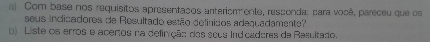 Com base nos requisitos apresentados anteriormente, responda: para você, pareceu que os 
seus Indicadores de Resultado estão definidos adequadamente? 
b) Liste os erros e acertos na definição dos seus Indicadores de Resultado.