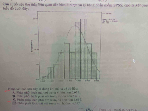 Cầu 2: Số liệu thu thập liên quan đến biến X được xử lý bằng phần mềm SPSS, cho ta kết quả
biểu đồ dưới đâ
Nhận xét nào sau đây là đùng khi mô tả về dữ liệu:
A. Phân phối lệch trải với trung vị lớn hơn 6,612.
B. Phần phối lệch phải với trung vị lớn hơn 6,612
C, Phân phối lệch phải với trung vị nhỏ hơn 6,612.
Di Phân phối lệch trái với trung vị nhớ hơn 6,612.
Trang 1/6 - Mã đề thị YR22-B