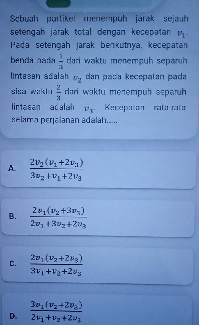 Sebuah partikel menempuh jarak sejauh
setengah jarak total dengan kecepatan v_1. 
Pada setengah jarak berikutnya, kecepatan
benda pada  1/3  dari waktu menempuh separuh
lintasan adalah v_2 dan pada kecepatan pada
sisa waktu  2/3  dari waktu menempuh separuh
lintasan adalah v_3. Kecepatan rata-rata
selama perjalanan adalah......
A. frac 2v_2(v_1+2v_3)3v_2+v_1+2v_3
B. frac 2v_1(v_2+3v_3)2v_1+3v_2+2v_3
C. frac 2v_1(v_2+2v_3)3v_1+v_2+2v_3
D. frac 3v_1(v_2+2v_3)2v_1+v_2+2v_3