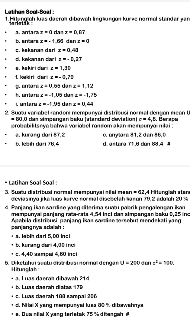 Latihan Soal-Soal :
1.Hitunglah luas daerah dibawah lingkungan kurve normal standar yan
terletak :
a. antara z=0 dan z=0.87
b. antara z=-1,66 dan z=0
c. kekanan dari z=0,48
d. kekanan dari z=-0,27
e. kekiri dari z=1,30
f. kekiri dari z=-0,79
g. antara z=0,55 dan z=1,12
h. antara z=-1,05 dan z=-1,75
i. antara z=-1,95 dan z=0,44
2. Suatu variabel random mempunyai distribusi normal dengan mean U
=8 0,0 dan simpangan baku (standard deviation) sigma =4,8. Berapa
probabilitsnya bahwa variabel random akan mempunyai nilai :
a. kurang dari 87,2 c. anytara 81,2 dan 86,0
b. lebih dari 76,4 d. antara 71,6 dan 88,4 #
Latihan Soal-Soal :
3. Suatu distribusi normal mempunyai nilai mean =62,4 Hitunglah stan
deviasinya jika luas kurve normal disebelah kanan 79,2 adalah 20 %
4. Panjang ikan sardine yang diterima suatu pabrik pengalengan ikan
mempunyai panjang rata-rata 4,54 inci dan simpangan baku 0,25 inc
Apabila distribusi panjang ikan sardine tersebut mendekati yang
panjangnya adalah :
a. lebih dari 5,00 inci
b. kurang dari 4,00 inci
c. 4,40 sampai 4,60 inci
5. Diketahui suatu distribusi normal dengan U=200 dan sigma^2=100.
Hitunglah :
a. Luas daerah dibawah 214
b. Luas daerah diatas 179
c. Luas daerah 188 sampai 206
d. Nilai X yang mempunyai luas 80 % dibawahnya
e. Dua nilai X yang terletak 75 % ditengah #