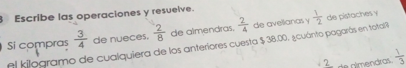 Escribe las operaciones y resuelve. 
Si compras  3/4  de nueces,  2/8  de almendras,  2/4  de avellanas y  1/2 
de pistaches y 
el kilográmo de cualquiera de los anteriores cuesta $ 38.00, ¿cuánto pagarás en total? 
2 de almendras,  1/3 