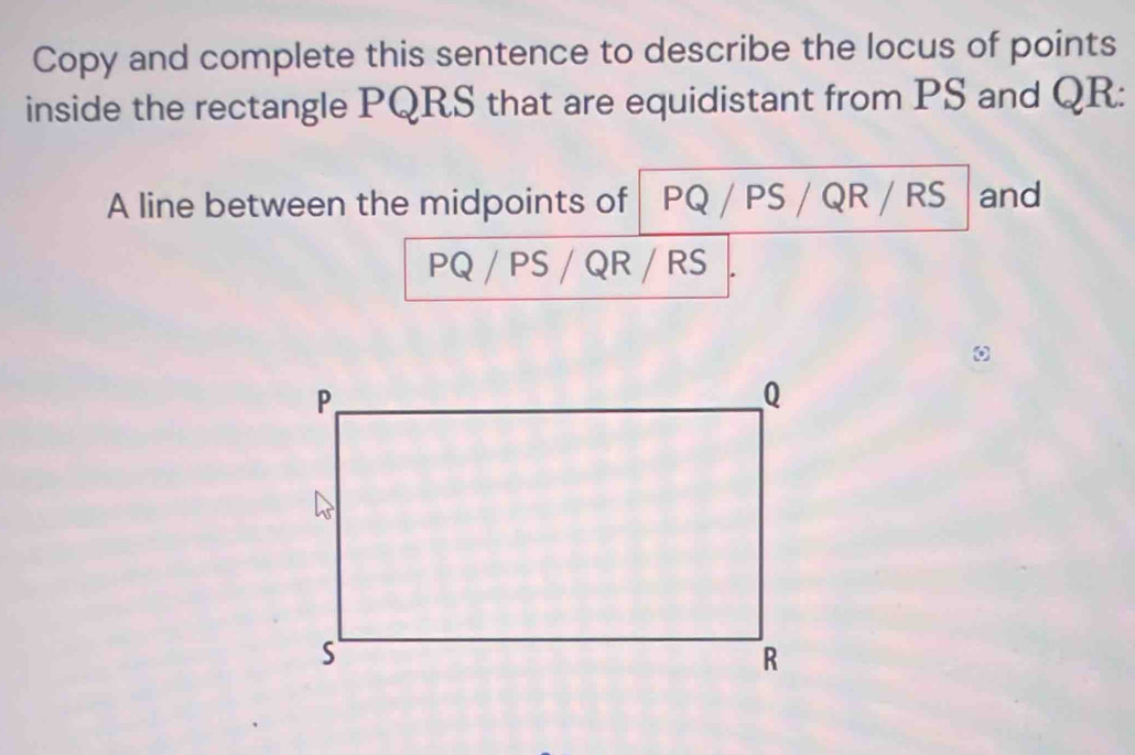 Copy and complete this sentence to describe the locus of points 
inside the rectangle PQRS that are equidistant from PS and QR : 
A line between the midpoints of PQ / PS / QR / RS and
PQ / PS / QR / RS