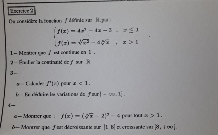 On considère la fonction f définie sur R.par :
beginarrayl f(x)=4x^2-4x-3,x≤ 1 f(x)=sqrt[3](x^2)-4sqrt[3](x),x>1endarray.
1— Montrer que f est continue en 1. 
2— Étudier la continuité de f sur R. 
3- 
α — Calculer f'(x) pour x<1</tex>. 
b— En déduire les variations de fsur]-∈fty ,1]. 
4- 
a — Montrer que : f(x)=(sqrt[3](x)-2)^2-4 pour tout x>1. 
b— Montrer que fest décroissante sur [1,8] et croissante sur [8,+∈fty [.