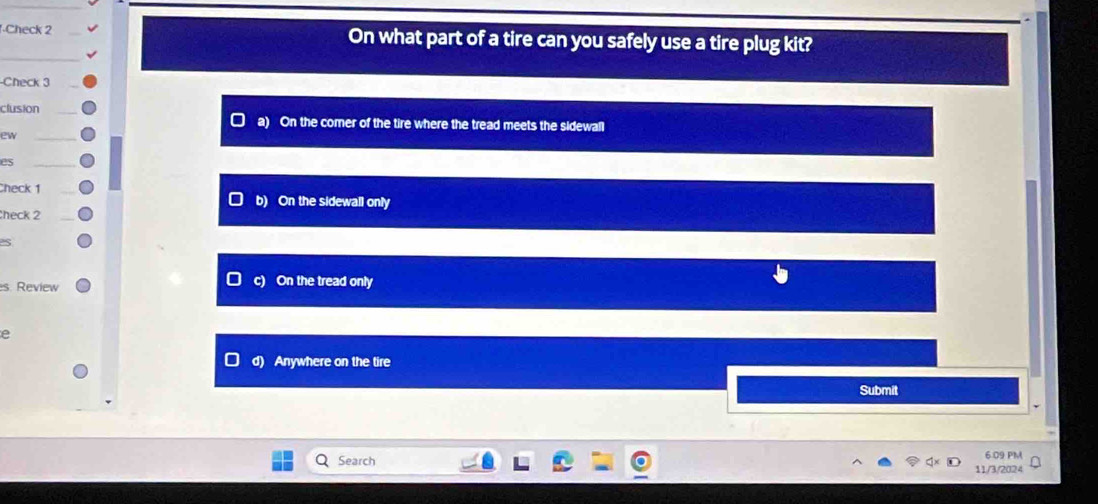 ·Check 2 On what part of a tire can you safely use a tire plug kit?
-Check 3
clusion
a) On the comer of the tire where the tread meets the sidewall
ew
es
Check 1 b) On the sidewall only
check 2
C
es. Review On the tread only
e
d) Anywhere on the tire
Submit
6.09 PM
Q Search 11/3/2024