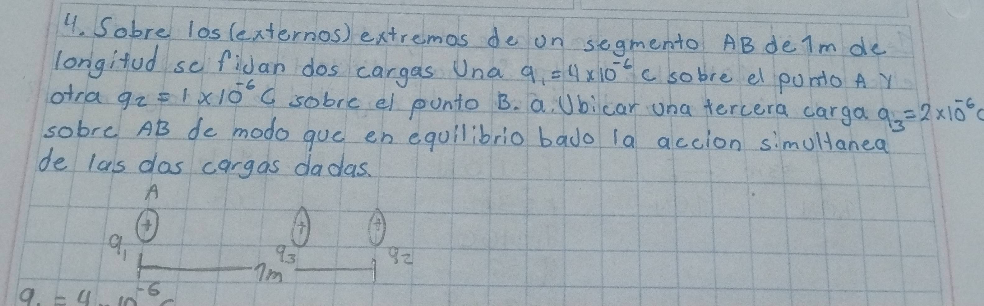 Sobre los(externos) extremos de on segmento ABdeIm de
longifud se fidan dos cargas Una q. =4* 10^(-6)C so bre el punio A Y
otra q_2=1* 10^(-6)C sobre el ponto B. a, Ubicar una tercera carga q_3=2* 10^(-6)q
sobre AB de modo gue en equilibrio bado 1a accion simulanea
de las dos cargas dadas.
A

9_1
93
92
7m
9. =4^(-1)