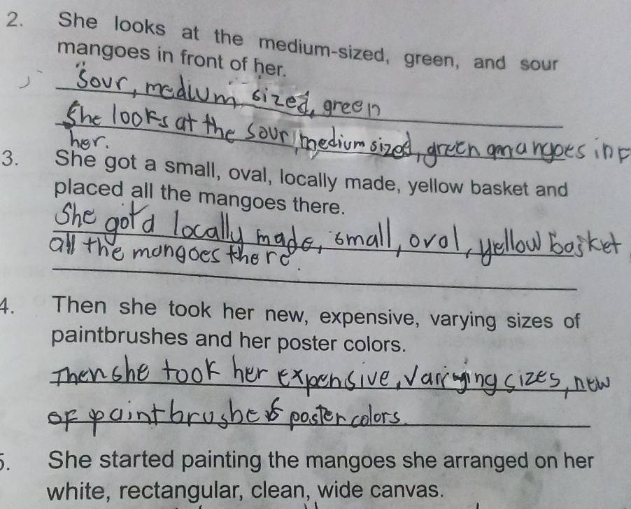 She looks at the medium-sized, green, and sour 
mangoes in front of her. 
_ 
_ 
3. She got a small, oval, locally made, yellow basket and 
placed all the mangoes there. 
_ 
_ 
4. Then she took her new, expensive, varying sizes of 
paintbrushes and her poster colors. 
_ 
_ 
She started painting the mangoes she arranged on her 
white, rectangular, clean, wide canvas.