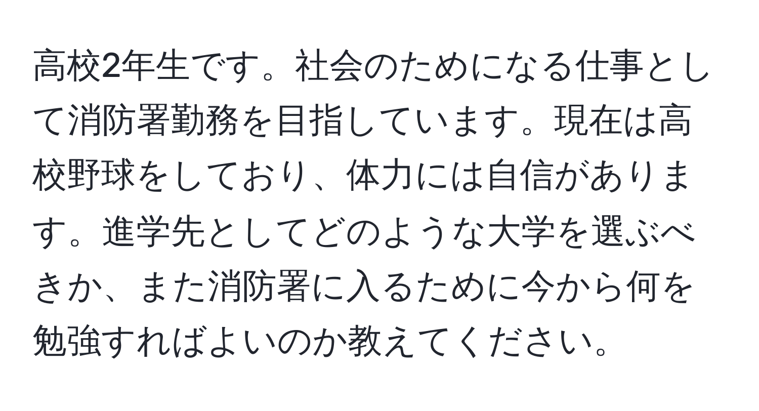 高校2年生です。社会のためになる仕事として消防署勤務を目指しています。現在は高校野球をしており、体力には自信があります。進学先としてどのような大学を選ぶべきか、また消防署に入るために今から何を勉強すればよいのか教えてください。