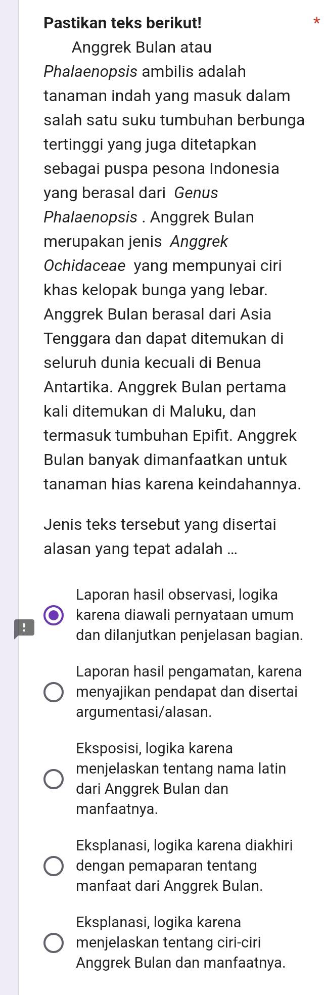 Pastikan teks berikut!
*
Anggrek Bulan atau
Phalaenopsis ambilis adalah
tanaman indah yang masuk dalam
salah satu suku tumbuhan berbunga
tertinggi yang juga ditetapkan
sebagai puspa pesona Indonesia
yang berasal dari Genus
Phalaenopsis . Anggrek Bulan
merupakan jenis Anggrek
Ochidaceae yang mempunyai ciri
khas kelopak bunga yang lebar.
Anggrek Bulan berasal dari Asia
Tenggara dan dapat ditemukan di
seluruh dunia kecuali di Benua
Antartika. Anggrek Bulan pertama
kali ditemukan di Maluku, dan
termasuk tumbuhan Epifit. Anggrek
Bulan banyak dimanfaatkan untuk
tanaman hias karena keindahannya.
Jenis teks tersebut yang disertai
alasan yang tepat adalah ...
Laporan hasil observasi, logika
D karena diawali pernyataan umum
dan dilanjutkan penjelasan bagian.
Laporan hasil pengamatan, karena
menyajikan pendapat dan disertai
argumentasi/alasan.
Eksposisi, logika karena
menjelaskan tentang nama latin
dari Anggrek Bulan dan
manfaatnya.
Eksplanasi, logika karena diakhiri
dengan pemaparan tentang
manfaat dari Anggrek Bulan.
Eksplanasi, logika karena
menjelaskan tentang ciri-ciri
Anggrek Bulan dan manfaatnya.