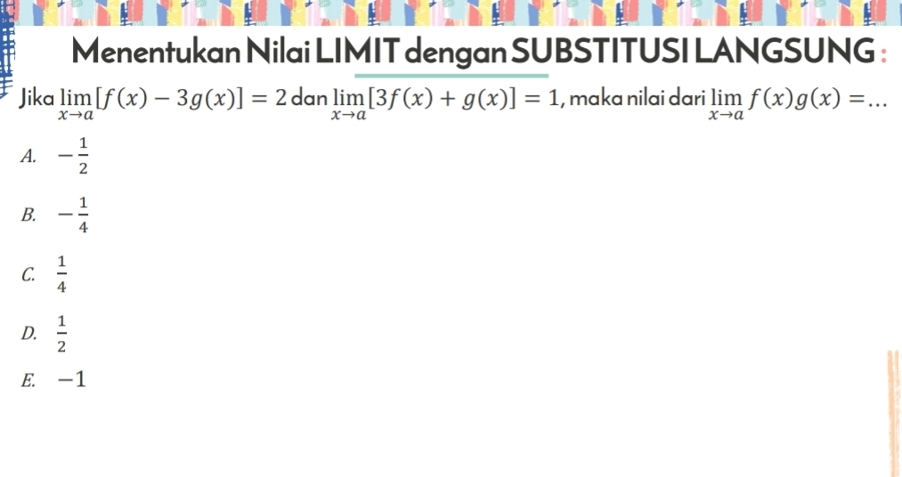 Menentukan Nilai LIMIT dengan SUBSTITUSI LANGSUNG :
Jika limlimits _xto a[f(x)-3g(x)]=2 dan limlimits _xto a[3f(x)+g(x)]=1 , maka nilai dari limlimits _xto af(x)g(x)=...
A. - 1/2 
B. - 1/4 
C.  1/4 
D.  1/2 
E. -1