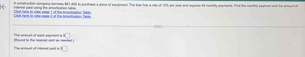 A construction company borrows $61,400 to purchase a piece of equipment. The loan has a rate of 12% per year and requires 48 monthly payments. Find the monthly payment and the amount of 
interest paid using the amortization table. 
Click here to view page 1 of the Amortization Table. 
Click here to view page 2 of the Amortization Table. 
The amount of each payment is □. 
(Round to the nearest cent as needed.) 
The amount of interest paid is $□.