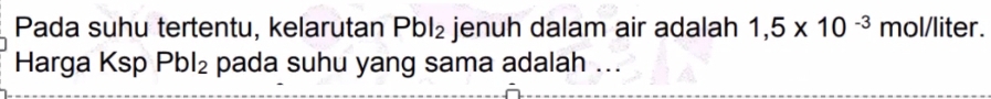 Pada suhu tertentu, kelarutan Pbl_2 jenuh dalam air adalah 1,5* 10^(-3) mol/liter. 
Harga Ksp Pbl_2 pada suhu yang sama adalah ...