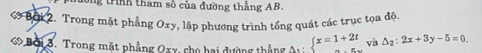 ng trình tham số của đường thẳng AB.
6 Bội 2. Trong mặt phẳng Oxy, lập phương trình tổng quát các trục tọa độ.
« Bởi 3. Trong mặt phẳng Oxy, cho hai dường thắng A_1:beginarrayl x=1+2t ·s endarray. và △ _2:2x+3y-5=0.