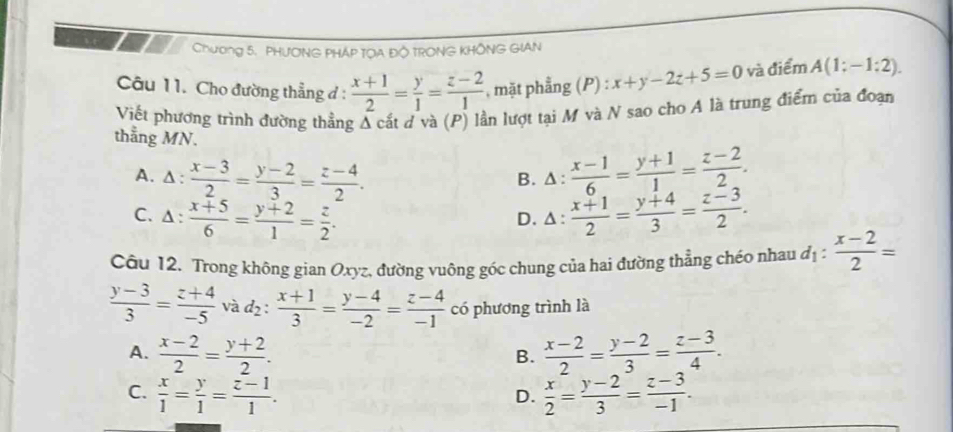 Chương 5. PHƯƠNG PHÁP TOA ĐÔ TRONG KHÔNG GIAN
Câu 11. Cho đường thẳng đ :  (x+1)/2 = y/1 = (z-2)/1  , mặt phẳng (P) : x+y-2z+5=0 và điểm A(1;-1:2). 
Viết phương trình đường thẳng Á cất d và (P) lần lượt tại M và N sao cho A là trung điểm của đoạn
thẳng MN.
A. Δ:  (x-3)/2 = (y-2)/3 = (z-4)/2 . △ : (x-1)/6 = (y+1)/1 = (z-2)/2 . 
B.
C. Δ:  (x+5)/6 = (y+2)/1 = z/2 .  (x+1)/2 = (y+4)/3 = (z-3)/2 .
D. ^ : 
Câu 12. Trong không gian Oxyz, đường vuông góc chung của hai đường thẳng chéo nhau d_1: (x-2)/2 =
 (y-3)/3 = (z+4)/-5 vad_2: (x+1)/3 = (y-4)/-2 = (z-4)/-1  có phương trình là
A.  (x-2)/2 = (y+2)/2 .  (x-2)/2 = (y-2)/3 = (z-3)/4 . 
B.
C.  x/1 = y/1 = (z-1)/1 .  x/2 = (y-2)/3 = (z-3)/-1 . 
D.