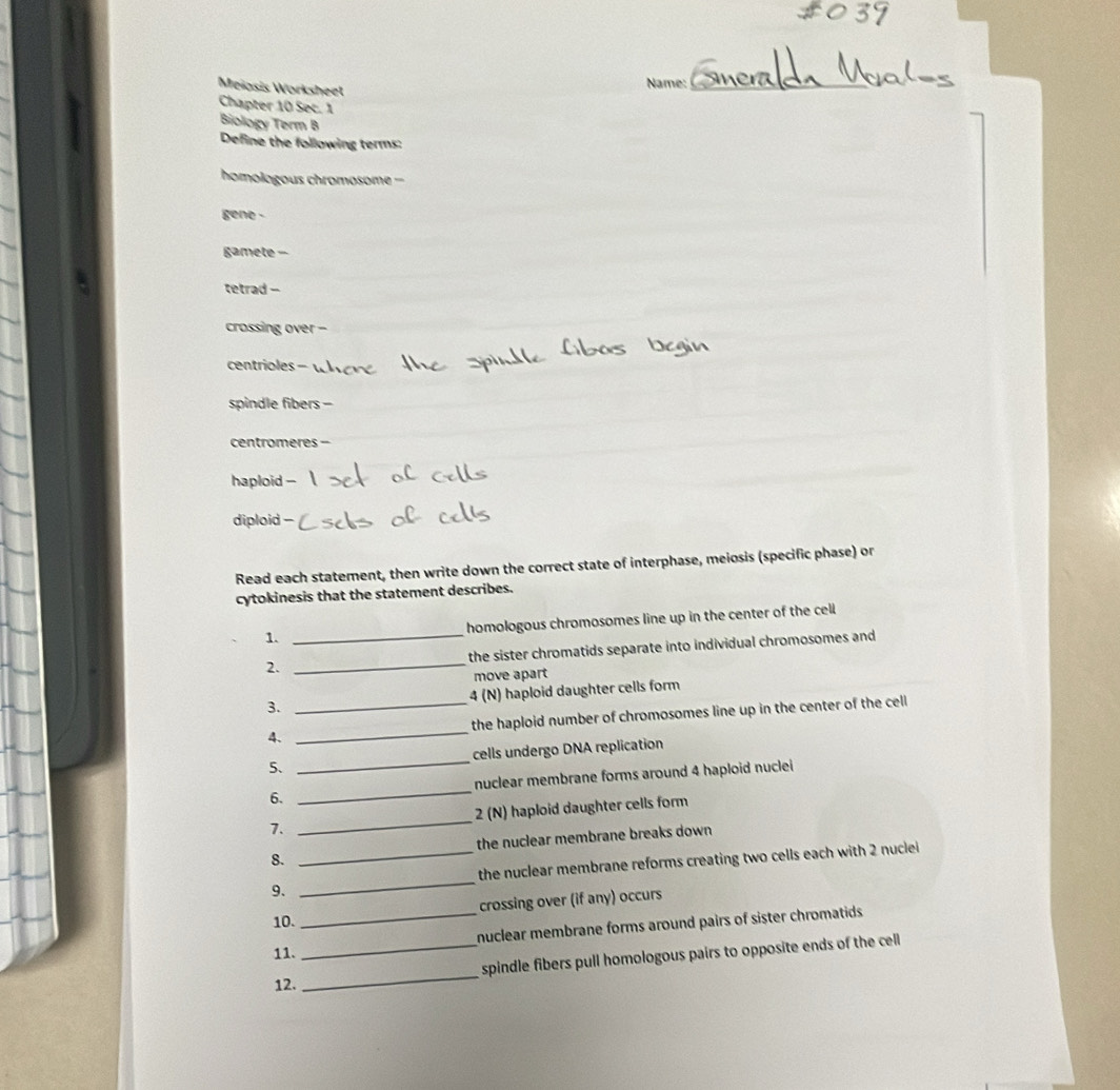 Meiasis Worksheet
Name:_
Chapter 10 Sec. 1
Biology Term B
Define the following terms:
homologous chromosome =
gene -
gamete -
tetrad -
crossing over -
centrioles -
spindle fibers -
centromeres -
haploid -
diploid -
Read each statement, then write down the correct state of interphase, meiosis (specific phase) or
cytokinesis that the statement describes.
1. _homologous chromosomes line up in the center of the cell
2. _the sister chromatids separate into individual chromosomes and
move apart
3. _4 (N) haploid daughter cells form
4. _the haploid number of chromosomes line up in the center of the cell
5、 _cells undergo DNA replication
6. _nuclear membrane forms around 4 haploid nuclei
7. _2 (N) haploid daughter cells form
8. _the nuclear membrane breaks down 
9. _the nuclear membrane reforms creating two cells each with 2 nuclei 
crossing over (if any) occurs
10.
11. __nuclear membrane forms around pairs of sister chromatids .
_
spindle fibers pull homologous pairs to opposite ends of the cell
12.