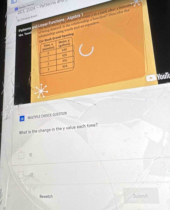 Clover / Portal
OC1. 2024 - Patterns anu
By D'Andrea Brown the table shows the amount of water y in a tank after x minutes
Patterns and Linear Functions - Algebra 1
Mrs. Tewel of being drained. Is the relationship a function? Describe the
tionship using words and an equation.
ening
Youlu
MULTIPLE CHOICE QUESTION
What is the change in the y value each time?
12
-12
Rewatch Submit