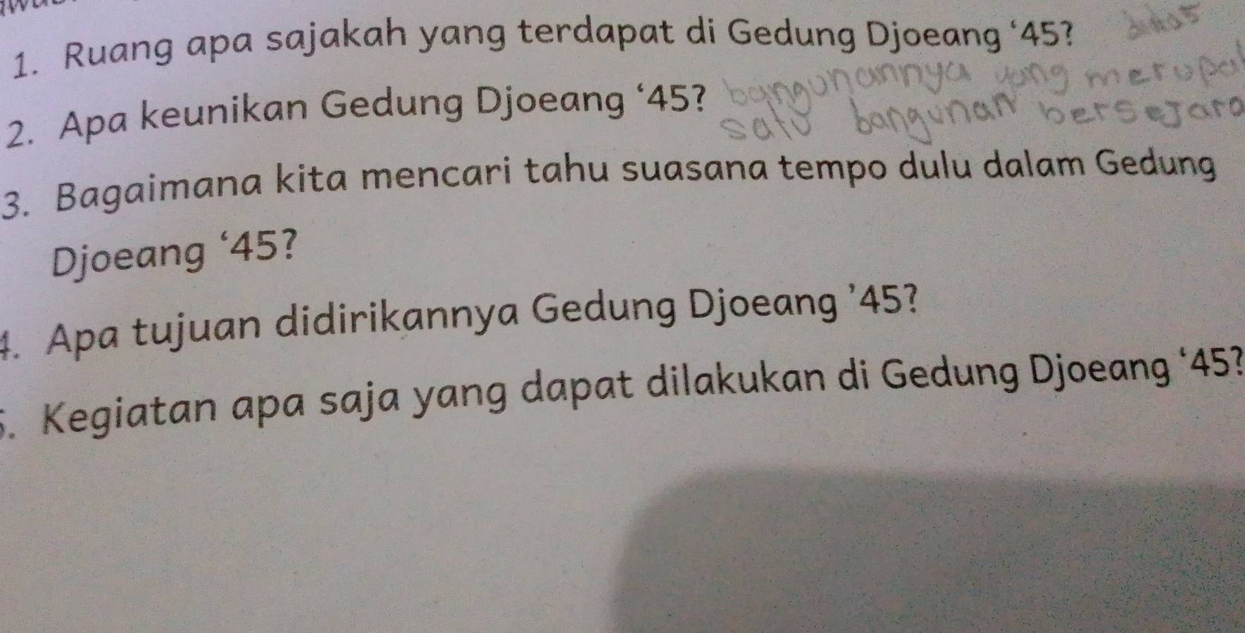 Ruang apa sajakah yang terdapat di Gedung Djoeang ‘ 45? 
2. Apa keunikan Gedung Djoeang ‘ 45? 
3. Bagaimana kita mencari tahu suasana tempo dulu dalam Gedung 
Djoeang ‘ 45? 
4. Apa tujuan didirikannya Gedung Djoeang ' 45? 
5. Kegiatan apa saja yang dapat dilakukan di Gedung Djoeang ‘ 45?