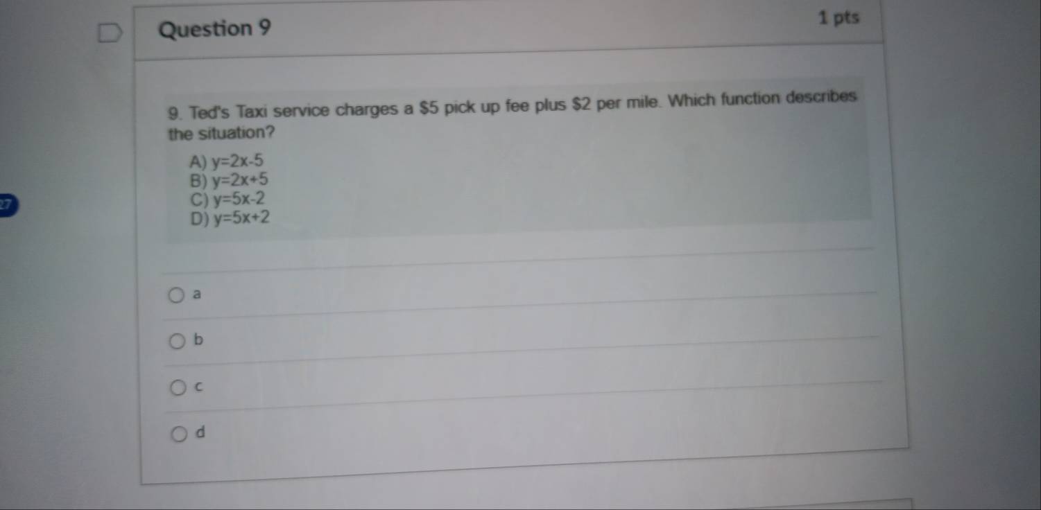 Ted's Taxi service charges a $5 pick up fee plus $2 per mile. Which function describes
the situation?
A) y=2x-5
B) y=2x+5
C) y=5x-2
D) y=5x+2
a
b
C
d