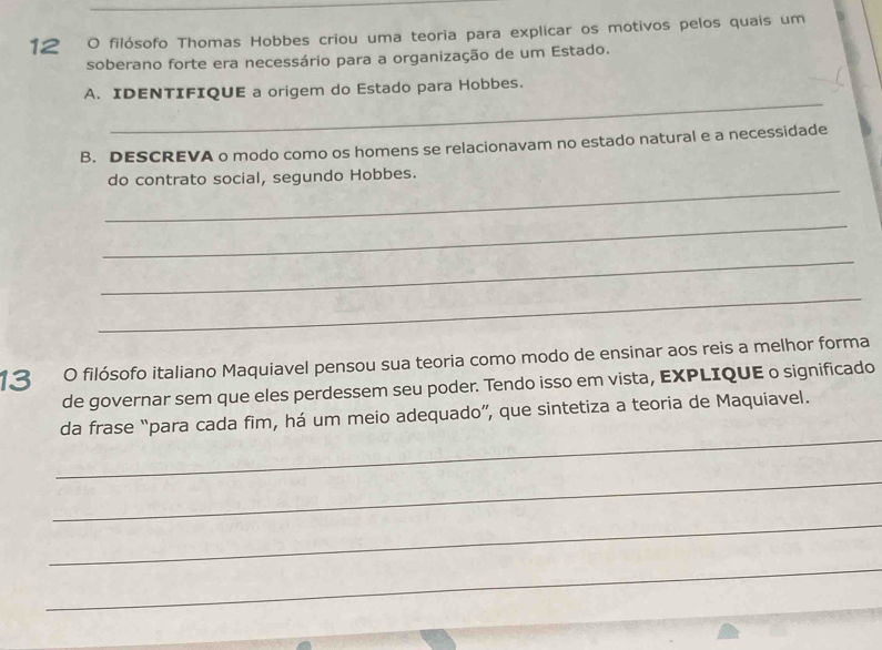 filósofo Thomas Hobbes criou uma teoria para explicar os motivos pelos quais um 
soberano forte era necessário para a organização de um Estado. 
_ 
A. IDENTIFIQUE a origem do Estado para Hobbes. 
B. DESCREVA o modo como os homens se relacionavam no estado natural e a necessidade 
_ 
do contrato social, segundo Hobbes. 
_ 
_ 
_ 
13 O filósofo italiano Maquiavel pensou sua teoria como modo de ensinar aos reis a melhor forma 
de governar sem que eles perdessem seu poder. Tendo isso em vista, EXPLIQUE o significado 
_ 
da frase “para cada fim, há um meio adequado”, que sintetiza a teoria de Maquiavel. 
_ 
_ 
_