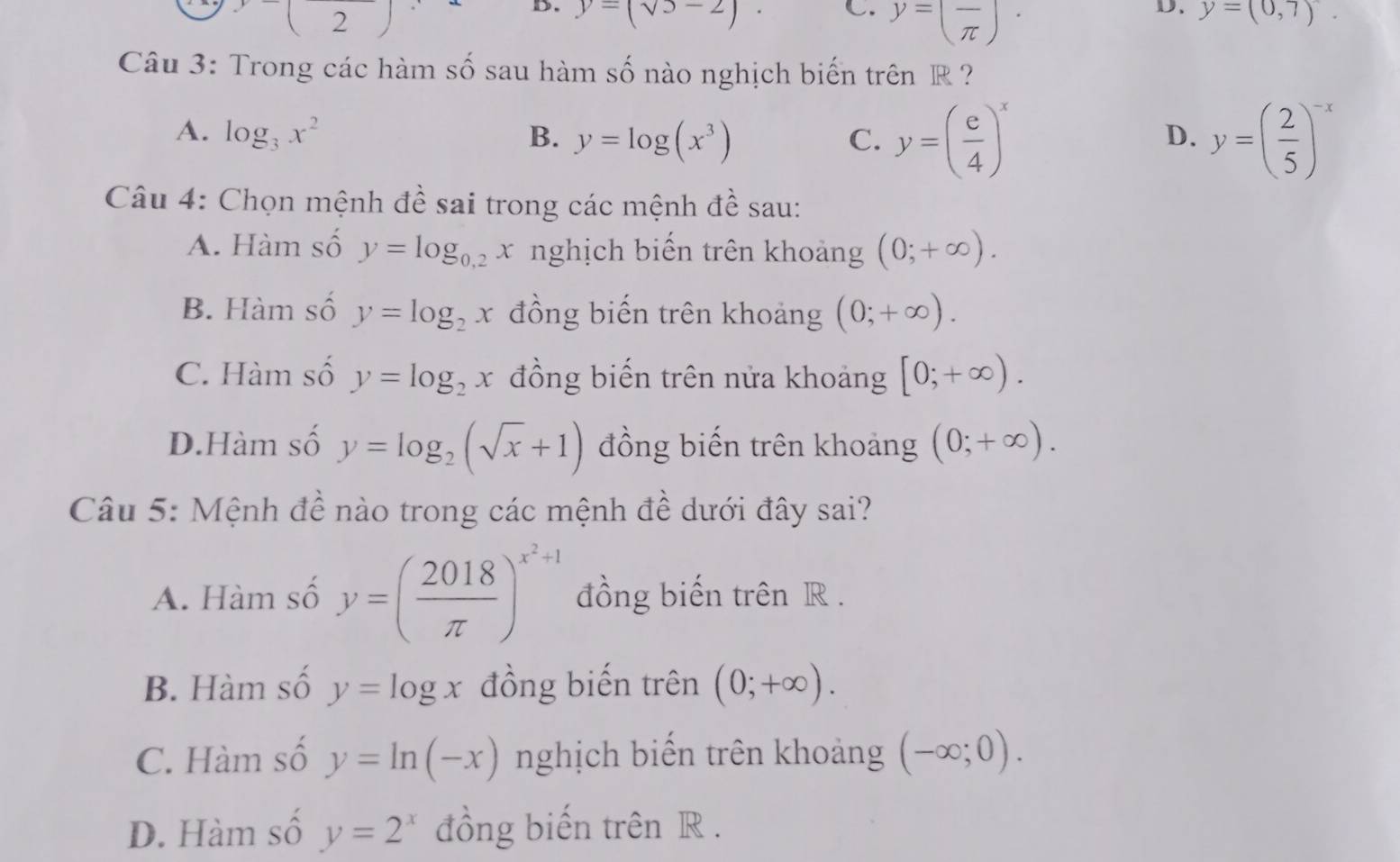 x_1 2₹ y=(sqrt(5)-2). C. y=(frac π )· y=(0,7)
Câu 3: Trong các hàm số sau hàm số nào nghịch biến trên R ?
A. log _3x^2 B. y=log (x^3)
C. y=( e/4 )^x y=( 2/5 )^-x
D.
Câu 4: Chọn mệnh đề sai trong các mệnh đề sau:
A. Hàm số y=log _0.2x nghịch biển trên khoảng (0;+∈fty ).
B. Hàm số y=log _2x đồng biến trên khoảng (0;+∈fty ).
C. Hàm số y=log _2x đồng biến trên nửa khoảng [0;+∈fty ).
D.Hàm số y=log _2(sqrt(x)+1) đồng biến trên khoảng (0;+∈fty ). 
Câu 5: Mệnh đề nào trong các mệnh đề dưới đây sai?
A. Hàm số y=( 2018/π  )^x^2+1 đồng biến trên R.
B. Hàm số y=log x đồng biến trên (0;+∈fty ).
C. Hàm số y=ln (-x) nghịch biển trên khoảng (-∈fty ;0).
D. Hàm số y=2^x đồng biến trên R.