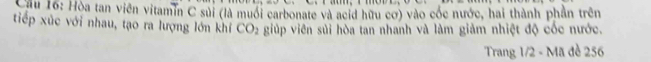 Cầu 16: Hòa tan viên vitamin C sủi (là muối carbonate và acid hữu cơ) vào cóc nước, hai thành phần trên 
tiếp xúc với nhau, tạo ra lượng lớn khí CO_2 giúp viên sủi hòa tan nhanh và làm giảm nhiệt độ cốc nước. 
Trang 1/2 - Mã đề 256