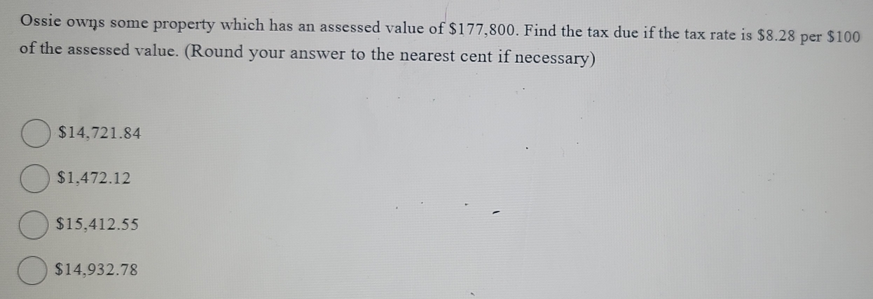 Ossie owns some property which has an assessed value of $177,800. Find the tax due if the tax rate is $8.28 per $100
of the assessed value. (Round your answer to the nearest cent if necessary)
$14,721.84
$1,472.12
$15,412.55
$14,932.78