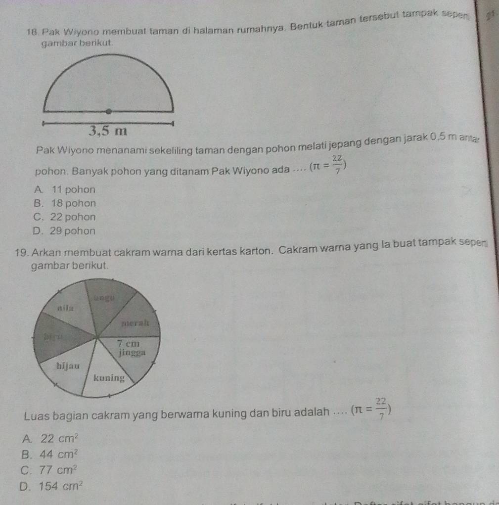 Pak Wiyono membuat taman di halaman rumahnya. Bentuk taman tersebut tampak sepen g1.
gambar berikut.
Pak Wiyono menanami sekeliling taman dengan pohon melati jepang dengan jarak 0,5 m anta
pohon. Banyak pohon yang ditanam Pak Wiyono ada .... (π = 22/7 )
A 11 pohon
B. 18 pohon
C. 22 pohon
D. 29 pohon
19. Arkan membuat cakram warna dari kertas karton. Cakram warna yang la buat tampak seper
gambar berikut.
Luas bagian cakram yang berwarna kuning dan biru adalah .... (π = 22/7 )
A. 22cm^2
B. 44cm^2
C. 77cm^2
D. 154cm^2