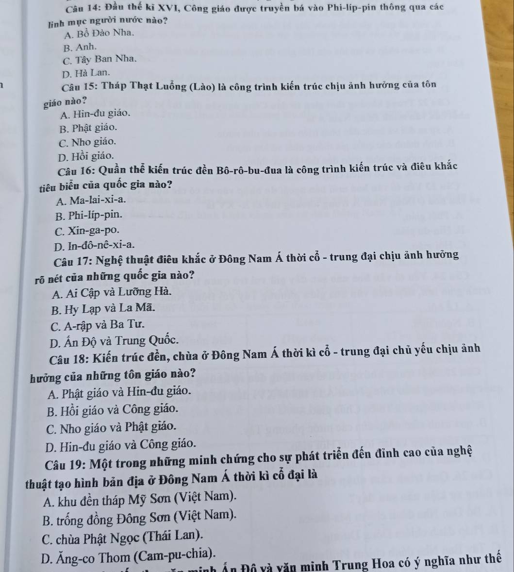 Đầu thế kĩ XVI, Công giáo được truyền bá vào Phi-líp-pin thông qua các
linh mục người nước nào?
A. Bồ Đào Nha.
B. Anh.
C. Tây Ban Nha.
D. Hà Lan.
1
Câu 15: Tháp Thạt Luồng (Lào) là công trình kiến trúc chịu ảnh hưởng của tôn
giáo nào?
A. Hin-đu giáo.
B. Phật giáo.
C. Nho giáo.
D. Hồi giáo.
Câu 16: Quần thể kiến trúc đền Bô-rô-bu-đua là công trình kiến trúc và điêu khắc
tiêu biểu của quốc gia nào?
A. Ma-lai-xi-a.
B. Phi-líp-pin.
C. Xin-ga-po.
D. In-đô-nê-xi-a.
Câu 17: Nghệ thuật điêu khắc ở Đông Nam Á thời cổ - trung đại chịu ảnh hưởng
rõ nét của những quốc gia nào?
A. Ai Cập và Lưỡng Hà.
B. Hy Lạp và La Mã.
C. A-rập và Ba Tư.
D. Ấn Độ và Trung Quốc.
Câu 18: Kiến trúc đền, chùa ở Đông Nam Á thời kì cổ - trung đại chủ yếu chịu ảnh
hưởng của những tôn giáo nào?
A. Phật giáo và Hin-đu giáo.
B. Hồi giáo và Công giáo.
C. Nho giáo và Phật giáo.
D. Hin-đu giáo và Công giáo.
Câu 19: Một trong những minh chứng cho sự phát triển đến đỉnh cao của nghệ
thuật tạo hình bản địa ở Đông Nam Á thời kì cổ đại là
A. khu đền tháp Mỹ Sơn (Việt Nam).
B. trống đồng Đông Sơn (Việt Nam).
C. chùa Phật Ngọc (Thái Lan).
D. Ăng-co Thom (Cam-pu-chia).
nh Ấn Đồ và văn minh Trung Hoa có ý nghĩa như thế