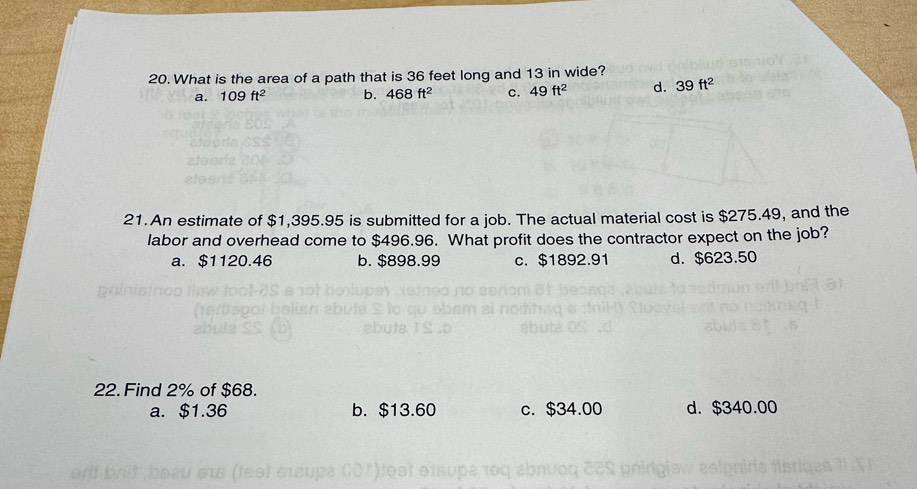 What is the area of a path that is 36 feet long and 13 in wide?
a. 109ft^2 b. 468ft^2 c. 49ft^2 d. 39ft^2
21.An estimate of $1,395.95 is submitted for a job. The actual material cost is $275.49, and the
labor and overhead come to $496.96. What profit does the contractor expect on the job?
a. $1120.46 b. $898.99 c. $1892.91 d. $623.50
22. Find 2% of $68.
a. $1.36 b. $13.60 c. $34.00 d. $340.00