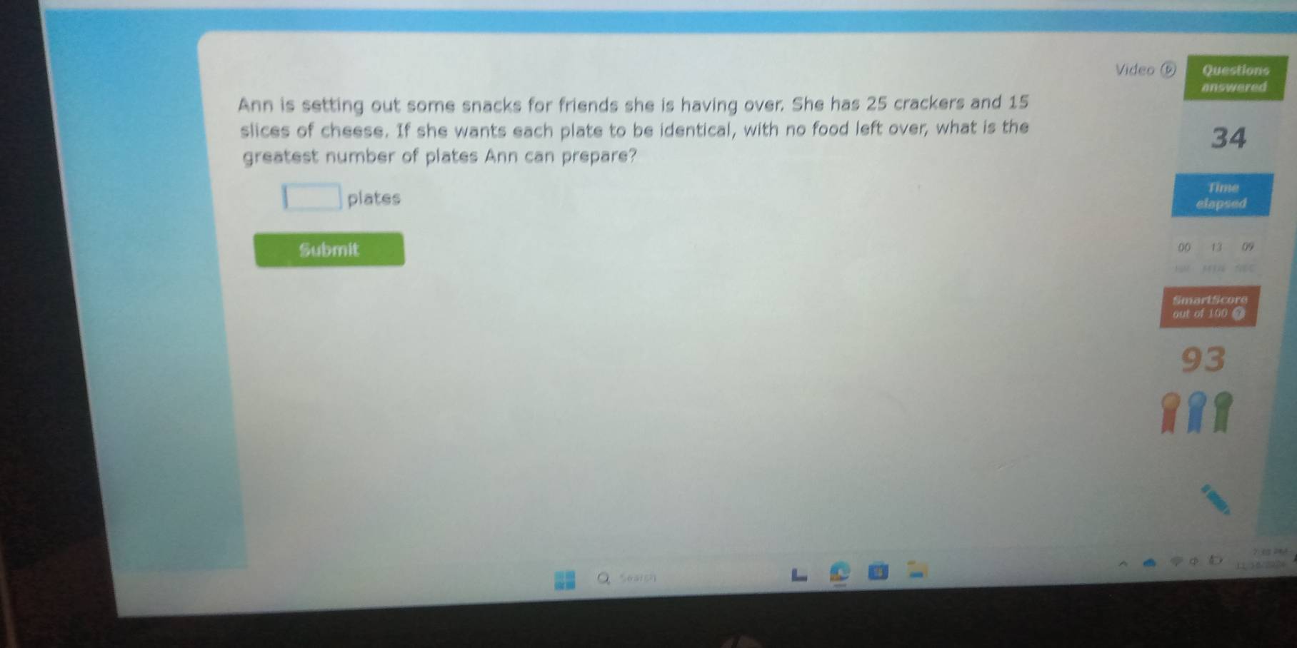 Video ( Questions 
answered 
Ann is setting out some snacks for friends she is having over. She has 25 crackers and 15
slices of cheese. If she wants each plate to be identical, with no food left over, what is the
34
greatest number of plates Ann can prepare? 
plates 
Time 
elapsed 
Submit
00
SmartScore 
out of 100 @
93
Seaigh